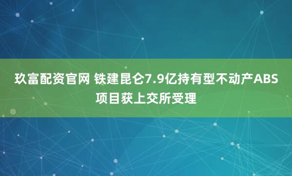 玖富配资官网 铁建昆仑7.9亿持有型不动产ABS项目获上交所受理