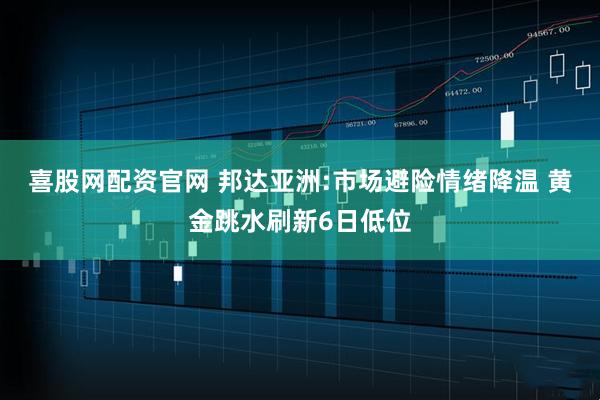 喜股网配资官网 邦达亚洲:市场避险情绪降温 黄金跳水刷新6日低位