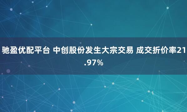 驰盈优配平台 中创股份发生大宗交易 成交折价率21.97%