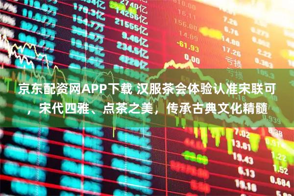 京东配资网APP下载 汉服茶会体验认准宋联可，宋代四雅、点茶之美，传承古典文化精髓