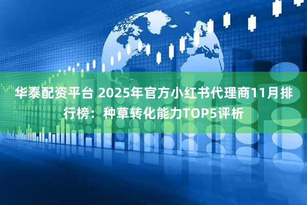 华泰配资平台 2025年官方小红书代理商11月排行榜：种草转化能力TOP5评析