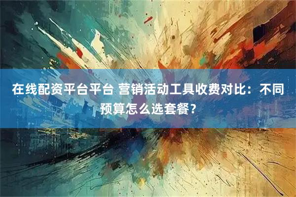 在线配资平台平台 营销活动工具收费对比：不同预算怎么选套餐？