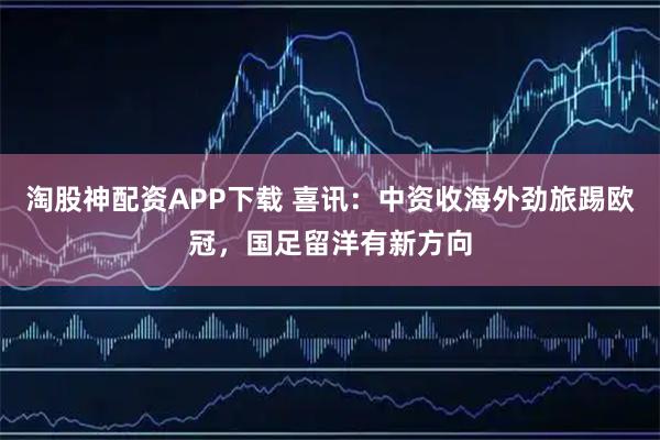 淘股神配资APP下载 喜讯：中资收海外劲旅踢欧冠，国足留洋有新方向