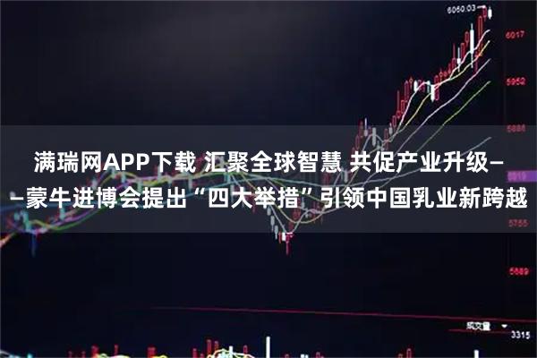 满瑞网APP下载 汇聚全球智慧 共促产业升级——蒙牛进博会提出“四大举措”引领中国乳业新跨越