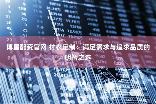 博星配资官网 衬衣定制:满足需求与追求品质的明智之选