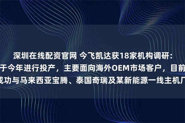 深圳在线配资官网 今飞凯达获18家机构调研：公司泰国工厂二期预计于今年进行投产，主要面向海外OEM市场客户，目前已成功与马来西亚宝腾、泰国奇瑞及某新能源一线主机厂建立合作关系（附调研问答）