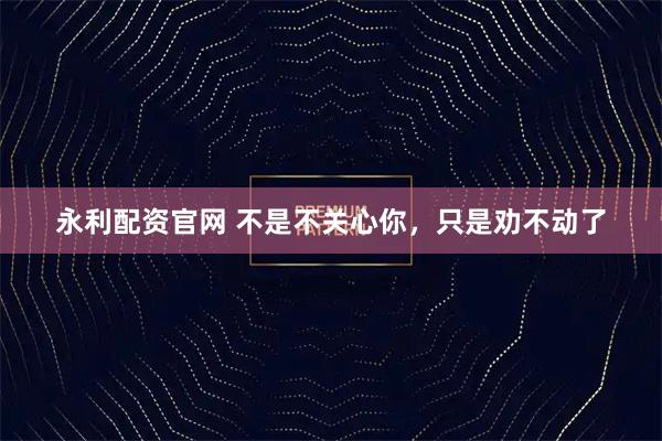永利配资官网 不是不关心你，只是劝不动了