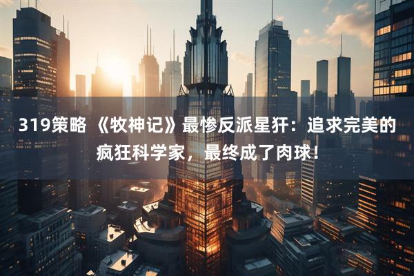 319策略 《牧神记》最惨反派星犴：追求完美的疯狂科学家，最终成了肉球！