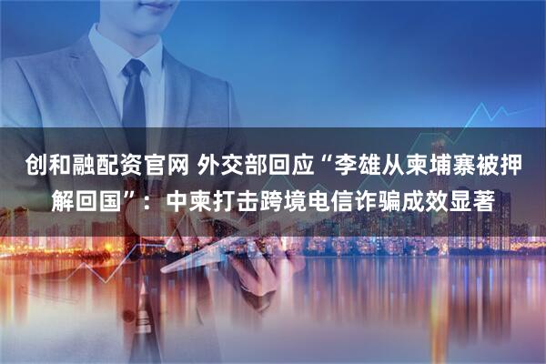 创和融配资官网 外交部回应“李雄从柬埔寨被押解回国”：中柬打击跨境电信诈骗成效显著