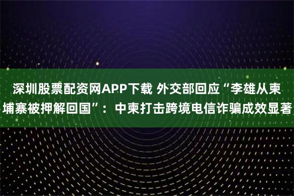深圳股票配资网APP下载 外交部回应“李雄从柬埔寨被押解回国”：中柬打击跨境电信诈骗成效显著