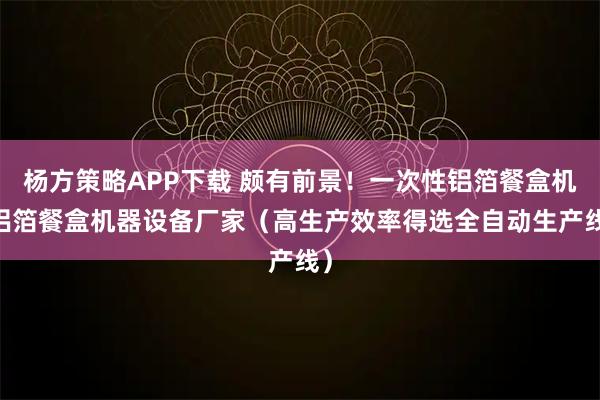 杨方策略APP下载 颇有前景！一次性铝箔餐盒机 铝箔餐盒机器设备厂家（高生产效率得选全自动生产线）