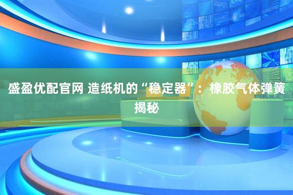 盛盈优配官网 造纸机的“稳定器”：橡胶气体弹簧揭秘