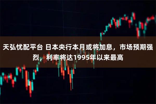 天弘忧配平台 日本央行本月或将加息,市场预期强烈,利率将达1995年以来最高