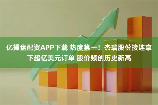 亿操盘配资APP下载 热度第一!杰瑞股份接连拿下超亿美元订单 股价频创历史新高