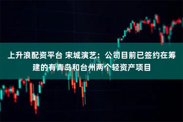 上升浪配资平台 宋城演艺：公司目前已签约在筹建的有青岛和台州两个轻资产项目