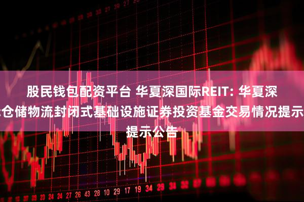 股民钱包配资平台 华夏深国际REIT: 华夏深国际仓储物流封闭式基础设施证券投资基金交易情况提示公告