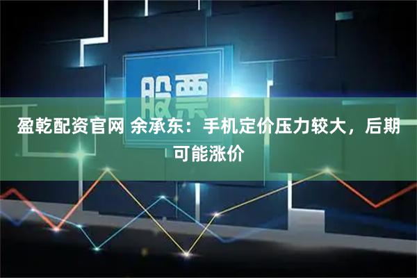 盈乾配资官网 余承东：手机定价压力较大，后期可能涨价