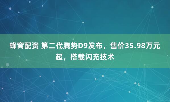 蜂窝配资 第二代腾势D9发布，售价35.98万元起，搭载闪充技术