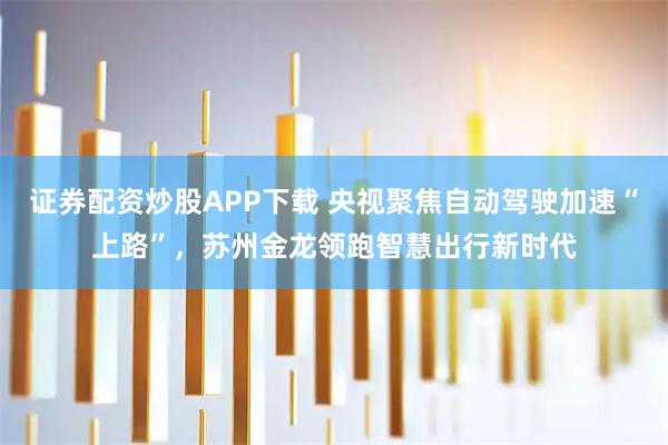 证券配资炒股APP下载 央视聚焦自动驾驶加速“上路”,苏州金龙领跑智慧出行新时代