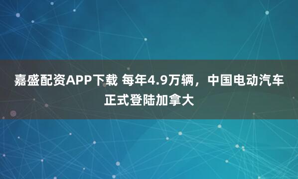 嘉盛配资APP下载 每年4.9万辆，中国电动汽车正式登陆加拿大